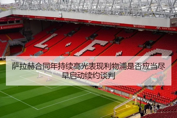 萨拉赫合同年持续高光表现利物浦是否应当尽早启动续约谈判