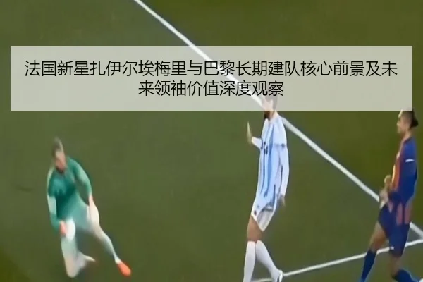 法国新星扎伊尔埃梅里与巴黎长期建队核心前景及未来领袖价值深度观察